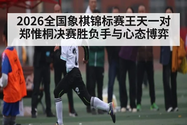 2026全国象棋锦标赛王天一对郑惟桐决赛胜负手与心态博弈 - kaiyun